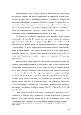 Dissemos há pouco que os objetos capazes de despertar em nós aquela atenção
que temos em relação a nós próprios podem variar de nosso corpo e outras posses
materiais às nossas próprias habilidades intelectuais e capacidades, passando pelo
respeito e consideração que temos pelas opiniões das pessoas que nos cercam. Com base
nessas observações, James organiza, hierarquicamente, o self empírico em categorias
que vão do self material ao self espiritual, passando pelo self social. Notaremos, à
medida que acompanharmos a exposição, a maneira pela qual o autor identifica, em
cada uma das esferas, objetos particulares que permitem tal inclusão.
Os componentes propriamente materiais do self empírico James agrupa em torno
da expressão self material. De acordo com ele, somos dotados de tendências
impulsivas112
para cuidar de nosso próprio corpo. Não só no sentido básico da
sobrevivência, mas, principalmente, com uma preocupação estética na forma de roupas
e cuidados gerais. Um padrão que parece ser estendido à nossa família, assim como aos
nossos pertences pessoais e propriedades. O valor conferido a essas coisas pode ser
constatado, segundo ele, pela nossa reação quando as perdemos, como se algo nos
tivesse sido, literalmente, arrancado – expresso pelo sentimento de vazio que
experimentamos.
O fato de ser um animal gregário faz com que o reconhecimento social seja, para
o homem, algo de extrema importância. Neste sentido, parte de nossa identidade seria
formada pelos juízos que as pessoas fazem a nosso respeito, principalmente daquelas
com as quais somos mais diretamente ligados, compondo dessa forma, nosso self social.
Se esta parte do self é formada pelas imagens que as pessoas com alguma significação
para nossa vida fazem de nós, nada mais natural do que supormos que ele seja a
totalidade dessas imagens relevantes, não importando sua diversidade e nem um
eventual conflito entre elas. De acordo com James, “um homem tem tantos selves
sociais quantos forem os indivíduos que o reconheçam e tenham dele uma imagem em
suas mentes. Ferir qualquer uma dessas imagens é feri-lo”. (PrP, vol. I, pp. 281-282,
grifos do autor).
James ancora essas observações sobre a importância da aprovação social na
identificação de impulsos gerais, embora com exceções, à publicidade, à aprovação
alheia e à fama. Nossa tendência a evitar, via de regra, o isolamento social – assim
112
Essa apresentação dos ‘componentes’ do self está intimamente ligada com o inventário de impulsos
humanos que James apresenta no final do capítulo sobre o Instinto e que já havia publicado no Some
human instincts.
90
 