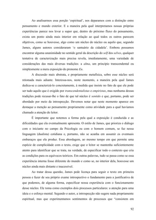Ao analisarmos essa porção ‘espiritual’, nos deparamos com a distinção entre
pensamento e mundo exterior. E a maneira pela qual interpretamos nossas próprias
experiências parece nos levar a supor que, dentro do próximo fluxo do pensamento,
exista um ponto ainda mais interior em relação ao qual todos os outros parecem
objetivos, como se houvesse, algo como um núcleo do núcleo ou aquilo que, segundo
James, alguns autores consideraram ‘o santuário da cidadela’. Embora possamos
encontrar alguma unanimidade no sentido geral da descrição do self dos selves, qualquer
tentativa de caracterização mais precisa revela, imediatamente, uma variedade de
considerações das mais diversas tradições: a alma, um princípio transcendental ou
simplesmente a mera exposição do pronome Eu.
A discussão mais abstrata, e propriamente metafísica, sobre esse núcleo será
retomada mais adiante. Interessa-nos, neste momento, a maneira pela qual James
dedica-se a caracterizá-lo concretamente, à medida que insiste no fato de que ele pode
ser tudo aquilo que é exigido por transcendentalistas e empiristas, mas nenhuma dessas
tradições pode recusar-lhe o fato de que tal núcleo é sentido e que, portanto, pode ser
abordado por meio da introspecção. Devemos notar que neste momento aparece em
destaque a menção ao pensamento propriamente como atividade para a qual havíamos
chamado a atenção do leitor.
É importante que notemos a forma pela qual a exposição é conduzida e as
dificuldades que ela eventualmente apresenta. O estilo de James, que prioriza o diálogo
com o iniciante no campo da Psicologia ou com o homem comum, se faz nessa
linguagem (dualista) cotidiana e, portanto, não se acanha em assumir os eventuais
embaraços que ela produz. Essa abordagem, ao mesmo tempo em que permite uma
espécie de cumplicidade com o texto, exige que o leitor se mantenha suficientemente
atento para identificar que se trata, na verdade, de especificar todo o contexto que cria
as condições para os equívocos teóricos. Em outras palavras, tudo se passa como se essa
experiência interna fosse diferente do mundo e como se, no interior dela, houvesse um
núcleo ainda mais distante e inacessível.
Ao tratar dessa questão, James pede licença para seguir o texto em primeira
pessoa e fazer de seu próprio exame introspectivo o fundamento para a justificativa de
que podemos, de alguma forma, especificar nossa experiência com o funcionamento
desse núcleo. Ele toma como exemplos dois processos particulares: a atenção para uma
ideia e o esforço mental. Segundo o autor, a introspecção não sugere nada propriamente
espiritual, mas que experimentamos sentimentos de processos que “consistem em
92
 