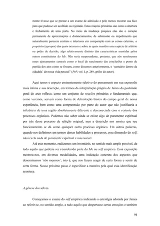 mente tivesse que se prestar a um exame de admissão e pelo menos mostrar sua face
para que pudesse ser acolhido ou rejeitado. Estas reações primárias são como a abertura
e fechamento de uma porta. No meio da mudança psíquica elas são o coração
permanente de aproximações e distanciamentos, de submissão ou impedimento que
naturalmente parecem centrais e interiores em comparação com as coisas externas, a
propósito (apropos) das quais ocorrem e sobre as quais mantêm uma espécie de arbítrio
ou poder de decisão, algo relativamente distinto das características mantidas pelos
outros constituintes do Me. Não seria surpreendente, portanto, que nós sentíssemos
esses ajustamentos centrais como o local de nascimento das conclusões e ponto de
partida dos atos como se fossem, como dissemos anteriormente, o ‘santuário dentro da
cidadela’ de nossa vida pessoal” (PrP, vol. I, p. 289, grifos do autor).
Aqui temos o aspecto eminentemente seletivo do pensamento em sua expressão
mais íntima e sua descrição, em termos da interpretação própria de James do postulado
geral do arco reflexo, como um conjunto de reações primárias e fundamentais que,
como veremos, servem como forma de delimitação básica do campo geral de nossa
experiência, bem como uma compreensão por parte do autor que não justificaria a
inferência de uma região absolutamente diferente e desconectada com o restante dos
processos orgânicos. Podemos não saber ainda se existe algo de puramente espiritual
por trás desse processo de seleção original, mas a descrição nos mostra que seu
funcionamento se dá como qualquer outro processo orgânico. Em outras palavras,
quando nos definimos em termos dessas habilidades e processos, essa dimensão do self,
não revela nada de puramente espiritual e inacessível.
Até este momento, realizamos um inventário, no sentido mais amplo possível, de
tudo aquilo que poderia ser considerado parte do Me ou self empírico. Essa exposição
mostrou-nos, em diversas modalidades, uma indicação concreta dos aspectos que
denominamos ´nós mesmos´; isto é, que nos fazem reagir de certa forma e sentir de
certa forma. Nosso próximo passo é especificar a maneira pela qual essa identificação
acontece.
A gênese dos selves
Começamos o exame do self empírico indicando a estratégia adotada por James
ao referir-se, no sentido amplo, a tudo aquilo que despertasse certas emoções e também
94
 