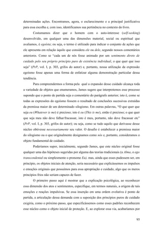 determinadas ações. Encontramos, agora, o esclarecimento e a principal justificativa
para essa escolha e, com isso, identificamos sua pertinência no contexto do livro.
Costumamos dizer que o homem com o auto-interesse (self-seeking)
desenvolvido, em qualquer uma das dimensões material, social ou espiritual que
avaliamos, é egoísta; ou seja, o termo é utilizado para indicar o conjunto de ações que
ele apresenta em relação àquilo que considera ele ou dele, segundo nossos comentários
anteriores. Como se “cada um de nós fosse animado por um sentimento direto de
cuidado pelo seu próprio princípio puro de existência individual, o que quer que isso
seja” (PrP, vol. I, p. 303, grifos do autor) e, portanto, nossa utilização da expressão
egoísmo fosse apenas uma forma de enfatizar alguma demonstração particular dessa
tendência.
Para compreendermos a forma pela qual a expansão desse cuidado alcança toda
a variedade de objetos que enumeramos, James sugere que interpretemos esse processo
supondo que o ponto de partida seja o comentário do parágrafo anterior; isto é, como se
todas as expressões do egoísmo fossem o resultado de conclusões sucessivas extraídas
da premissa maior de um determinado silogismo. Em outras palavras, “O que quer que
seja eu (Whatever is me) é precioso; isto é eu (This is me), então é precioso; o que quer
que seja meu não deve falhar/fracassar, isto é meu, portanto, não deve fracassar etc”
(PrP, vol. I, p. 303, grifos do autor); ou seja, como se tudo aquilo que derivasse desse
núcleo obtivesse necessariamente seu valor. O desafio é estabelecer a premissa maior
do silogismo ou o que originalmente designamos como nós e, portanto, consideramos o
objeto fundamental de cuidado.
Poderíamos supor, inicialmente, segundo James, que este núcleo original fosse
qualquer uma das hipóteses sugeridas por alguma das teorias tradicionais (a Alma, o ego
transcendental ou simplesmente o pronome Eu), mas, ainda que esses pudessem ser, em
princípio, os objetos iniciais de atenção, seria necessário que explicássemos os impulsos
e emoções originais que possuímos para essa apropriação e cuidado, algo que os meros
princípios frios não seriam capazes de fazer.
O primeiro passo aqui é mostrar que a explicação psicológica, ao reconhecer
essa dimensão dos atos e sentimentos, especifique, em termos naturais, a origem de tais
emoções e reações impulsivas. Se essa inserção em uma ordem evolutiva é ponto de
partida, a articulação dessa demanda com a suposição dos princípios puros de cuidado
exigiria, como o próximo passo, que especificássemos como esses padrões reconhecem
esse núcleo como o objeto inicial de proteção. E, ao explorar essa via, acabaríamos por
95
 