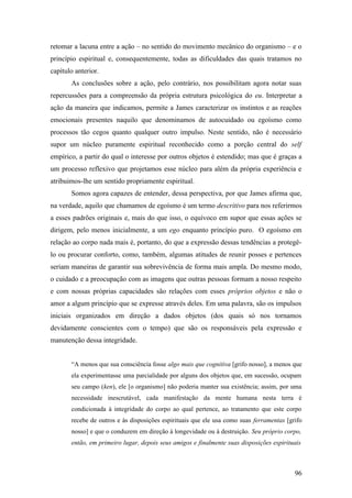 retomar a lacuna entre a ação – no sentido do movimento mecânico do organismo – e o
princípio espiritual e, consequentemente, todas as dificuldades das quais tratamos no
capítulo anterior.
As conclusões sobre a ação, pelo contrário, nos possibilitam agora notar suas
repercussões para a compreensão da própria estrutura psicológica do eu. Interpretar a
ação da maneira que indicamos, permite a James caracterizar os instintos e as reações
emocionais presentes naquilo que denominamos de autocuidado ou egoísmo como
processos tão cegos quanto qualquer outro impulso. Neste sentido, não é necessário
supor um núcleo puramente espiritual reconhecido como a porção central do self
empírico, a partir do qual o interesse por outros objetos é estendido; mas que é graças a
um processo reflexivo que projetamos esse núcleo para além da própria experiência e
atribuimos-lhe um sentido propriamente espiritual.
Somos agora capazes de entender, dessa perspectiva, por que James afirma que,
na verdade, aquilo que chamamos de egoísmo é um termo descritivo para nos referirmos
a esses padrões originais e, mais do que isso, o equívoco em supor que essas ações se
dirigem, pelo menos inicialmente, a um ego enquanto princípio puro. O egoísmo em
relação ao corpo nada mais é, portanto, do que a expressão dessas tendências a protegê-
lo ou procurar conforto, como, também, algumas atitudes de reunir posses e pertences
seriam maneiras de garantir sua sobrevivência de forma mais ampla. Do mesmo modo,
o cuidado e a preocupação com as imagens que outras pessoas formam a nosso respeito
e com nossas próprias capacidades são relações com esses próprios objetos e não o
amor a algum princípio que se expresse através deles. Em uma palavra, são os impulsos
iniciais organizados em direção a dados objetos (dos quais só nos tornamos
devidamente conscientes com o tempo) que são os responsáveis pela expressão e
manutenção dessa integridade.
“A menos que sua consciência fosse algo mais que cognitiva [grifo nosso], a menos que
ela experimentasse uma parcialidade por alguns dos objetos que, em sucessão, ocupam
seu campo (ken), ele [o organismo] não poderia manter sua existência; assim, por uma
necessidade inescrutável, cada manifestação da mente humana nesta terra é
condicionada à integridade do corpo ao qual pertence, ao tratamento que este corpo
recebe de outros e às disposições espirituais que ele usa como suas ferramentas [grifo
nosso] e que o conduzem em direção à longevidade ou à destruição. Seu próprio corpo,
então, em primeiro lugar, depois seus amigos e finalmente suas disposições espirituais
96
 