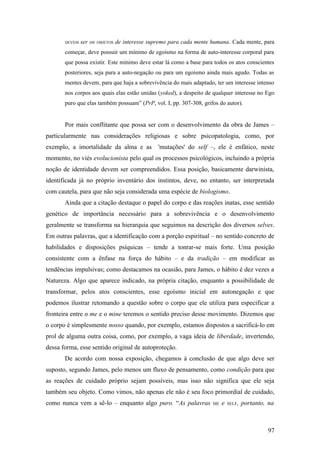 DEVEM ser os OBJETOS de interesse supremo para cada mente humana. Cada mente, para
começar, deve possuir um mínimo de egoísmo na forma de auto-interesse corporal para
que possa existir. Este mínimo deve estar lá como a base para todos os atos conscientes
posteriores, seja para a auto-negação ou para um egoísmo ainda mais agudo. Todas as
mentes devem, para que haja a sobrevivência do mais adaptado, ter um interesse intenso
nos corpos aos quais elas estão unidas (yoked), a despeito de qualquer interesse no Ego
puro que elas também possuam” (PrP, vol. I, pp. 307-308, grifos do autor).
Por mais conflitante que possa ser com o desenvolvimento da obra de James –
particularmente nas considerações religiosas e sobre psicopatologia, como, por
exemplo, a imortalidade da alma e as 'mutações' do self –, ele é enfático, neste
momento, no viés evolucionista pelo qual os processos psicológicos, incluindo a própria
noção de identidade devem ser compreendidos. Essa posição, basicamente darwinista,
identificada já no próprio inventário dos instintos, deve, no entanto, ser interpretada
com cautela, para que não seja considerada uma espécie de biologismo.
Ainda que a citação destaque o papel do corpo e das reações inatas, esse sentido
genético de importância necessário para a sobrevivência e o desenvolvimento
geralmente se transforma na hierarquia que seguimos na descrição dos diversos selves.
Em outras palavras, que a identificação com a porção espiritual – no sentido concreto de
habilidades e disposições psíquicas – tende a tonrar-se mais forte. Uma posição
consistente com a ênfase na força do hábito – e da tradição – em modificar as
tendências impulsivas; como destacamos na ocasião, para James, o hábito é dez vezes a
Natureza. Algo que aparece indicado, na própria citação, enquanto a possibilidade de
transformar, pelos atos conscientes, esse egoísmo inicial em autonegação e que
podemos ilustrar retomando a questão sobre o corpo que ele utiliza para especificar a
fronteira entre o me e o mine teremos o sentido preciso desse movimento. Dizemos que
o corpo é simplesmente nosso quando, por exemplo, estamos dispostos a sacrificá-lo em
prol de alguma outra coisa, como, por exemplo, a vaga ideia de liberdade, invertendo,
dessa forma, esse sentido original de autoproteção.
De acordo com nossa exposição, chegamos à conclusão de que algo deve ser
suposto, segundo James, pelo menos um fluxo de pensamento, como condição para que
as reações de cuidado próprio sejam possíveis, mas isso não significa que ele seja
também seu objeto. Como vimos, não apenas ele não é seu foco primordial de cuidado,
como nunca vem a sê-lo – enquanto algo puro. “As palavras ME e SELF, portanto, na
97
 