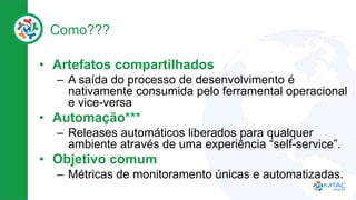 Como???
• Artefatos compartilhados
– A saída do processo de desenvolvimento é
nativamente consumida pelo ferramental operacional
e vice-versa
• Automação***
– Releases automáticos liberados para qualquer
ambiente através de uma experiência “self-service”.
• Objetivo comum
– Métricas de monitoramento únicas e automatizadas.
 