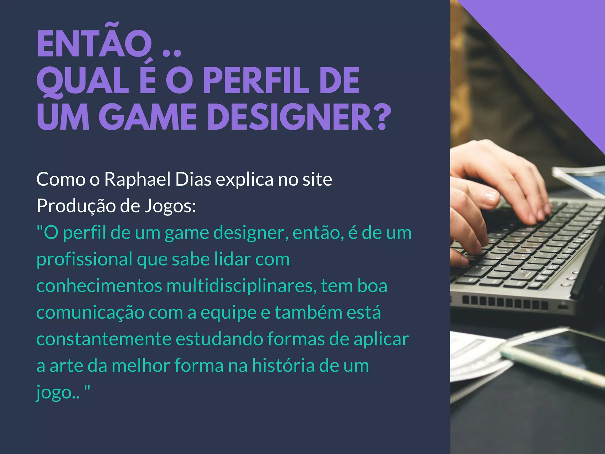 ENTÃO ..
QUAL É O PERFIL DE
UM GAME DESIGNER?
Como o Raphael Dias explica no site
Produção de Jogos:
"O perfil de um game designer, então, é de um
profissional que sabe lidar com
conhecimentos multidisciplinares, tem boa
comunicação com a equipe e também está
constantemente estudando formas de aplicar
a arte da melhor forma na história de um
jogo.. "
 
