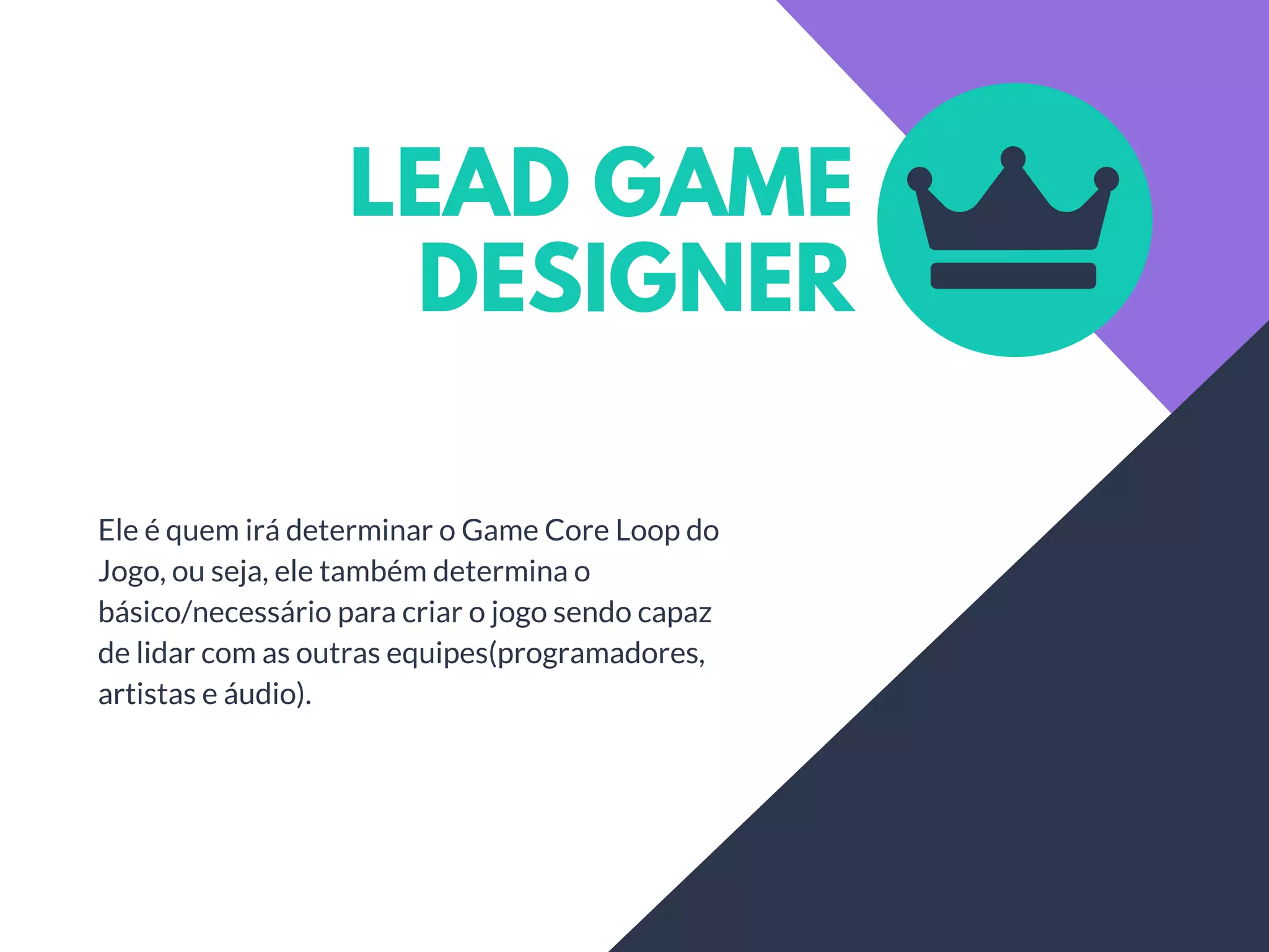 LEAD GAME
DESIGNER
Ele é quem irá determinar o Game Core Loop do
Jogo, ou seja, ele também determina o
básico/necessário para criar o jogo sendo capaz
de lidar com as outras equipes(programadores,
artistas e áudio).
 