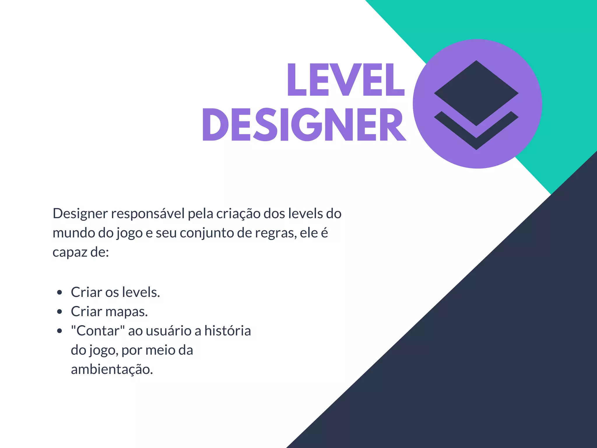 LEVEL
DESIGNER
Designer responsável pela criação dos levels do
mundo do jogo e seu conjunto de regras, ele é
capaz de:
Criar os levels.
Criar mapas.
"Contar" ao usuário a história
do jogo, por meio da
ambientação.
 