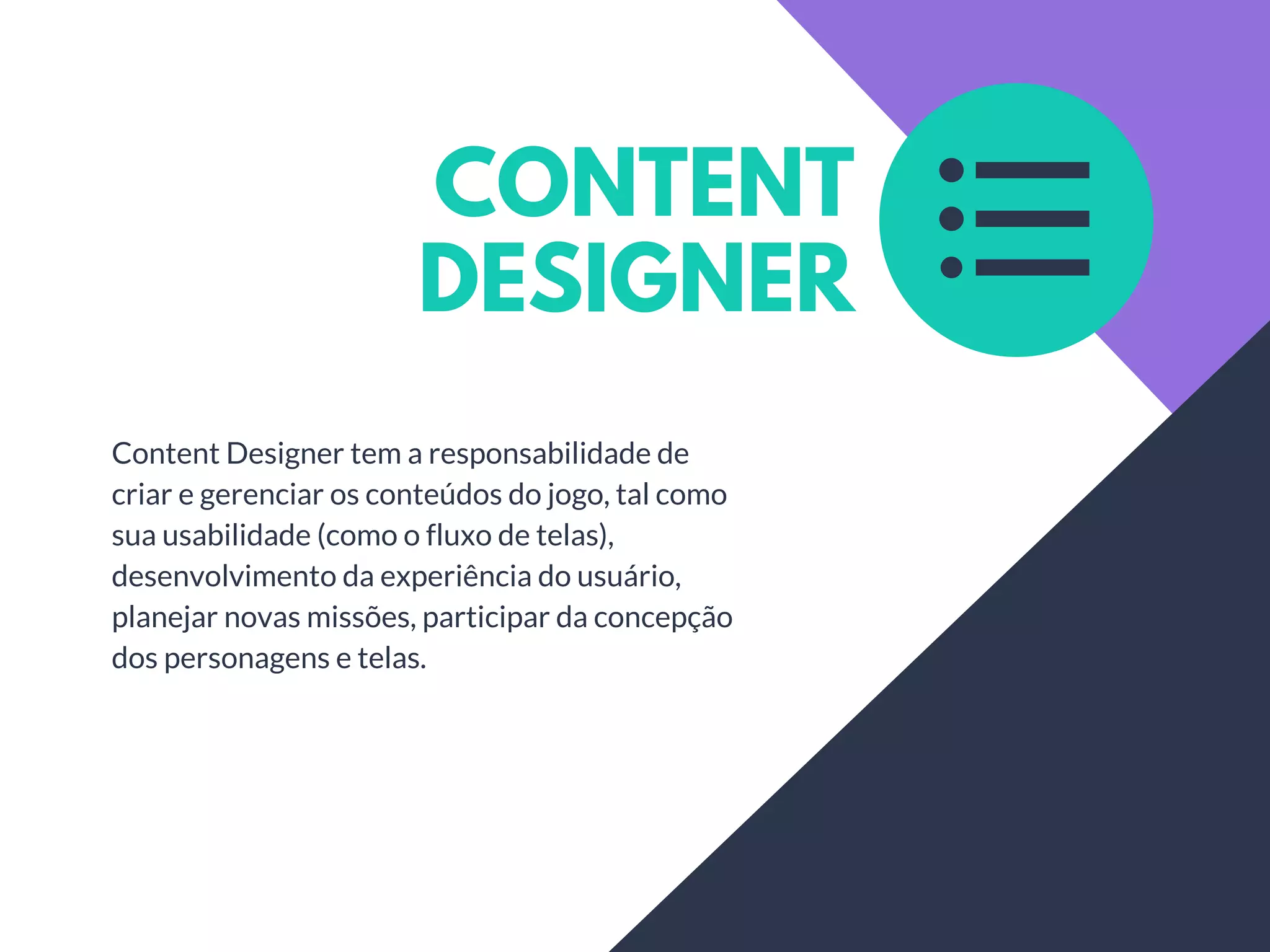 CONTENT
DESIGNER
Content Designer tem a responsabilidade de
criar e gerenciar os conteúdos do jogo, tal como
sua usabilidade (como o fluxo de telas),
desenvolvimento da experiência do usuário,
planejar novas missões, participar da concepção
dos personagens e telas.
 