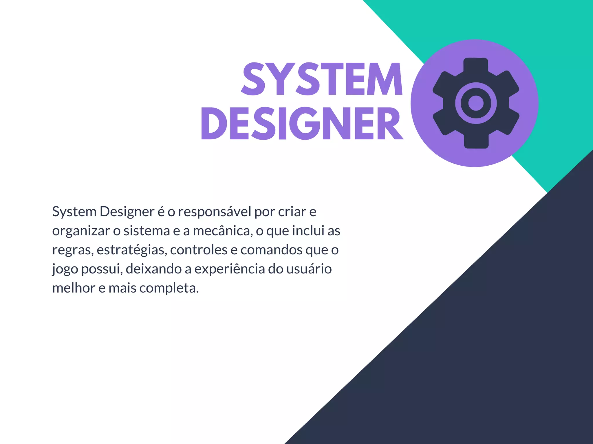 SYSTEM
DESIGNER
System Designer é o responsável por criar e
organizar o sistema e a mecânica, o que inclui as
regras, estratégias, controles e comandos que o
jogo possui, deixando a experiência do usuário
melhor e mais completa.
 