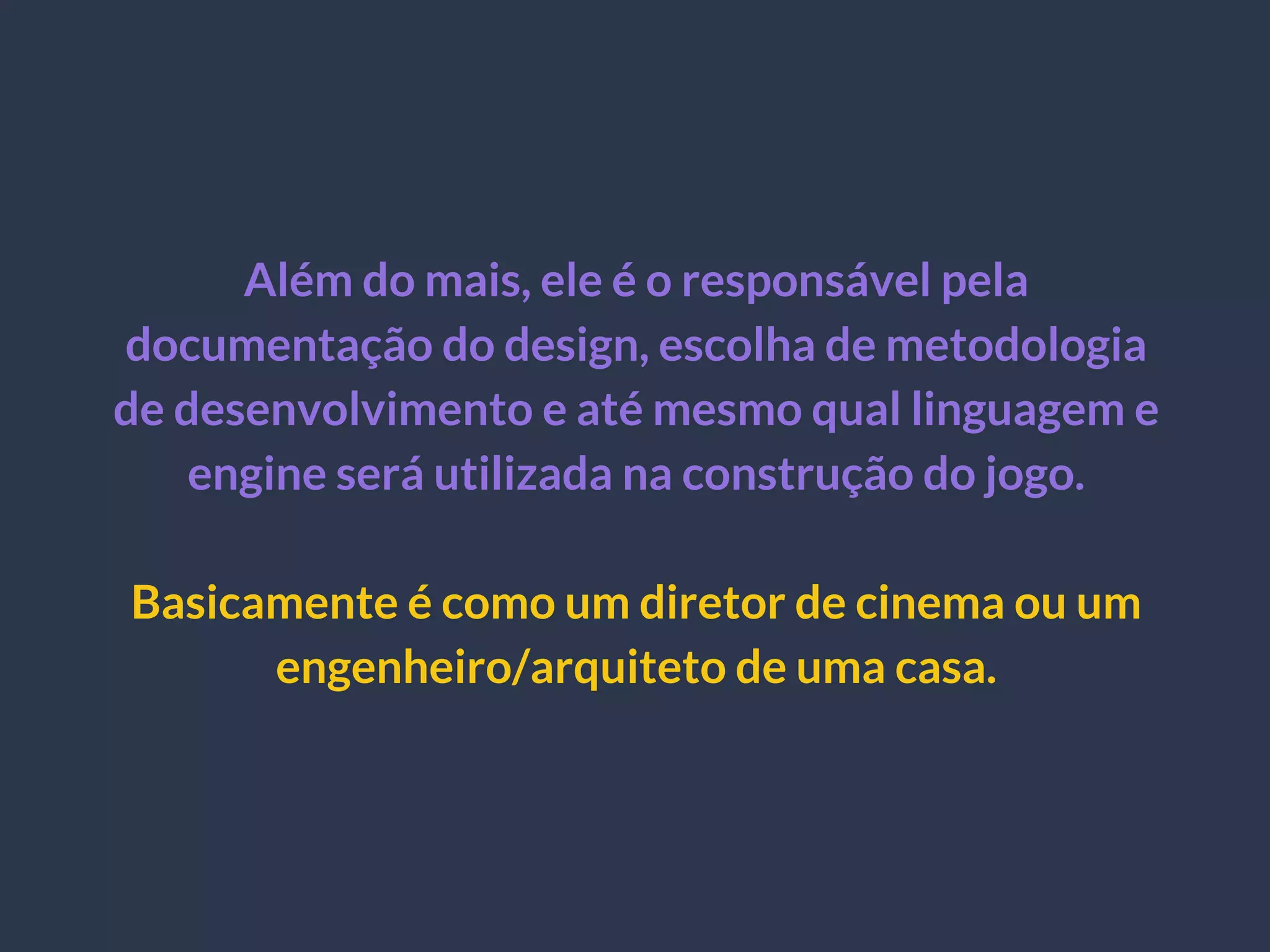 Além do mais, ele é o responsável pela
documentação do design, escolha de metodologia
de desenvolvimento e até mesmo qual linguagem e
engine será utilizada na construção do jogo.
Basicamente é como um diretor de cinema ou um
engenheiro/arquiteto de uma casa.
 