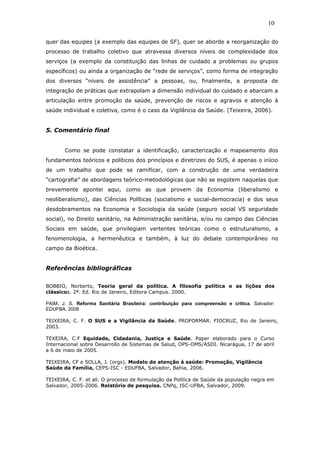 quer das equipes (a exemplo das equipes de SF), quer se aborde a reorganização do
processo de trabalho coletivo que atravessa diversos níveis de complexidade dos
serviços (a exemplo da constituição das linhas de cuidado a problemas ou grupos
específicos) ou ainda a organização de “rede de serviços”, como forma de integração
dos diversos “níveis de assistência” a pessoas, ou, finalmente, a proposta de
integração de práticas que extrapolam a dimensão individual do cuidado e abarcam a
articulação entre promoção da saúde, prevenção de riscos e agravos e atenção à
saúde individual e coletiva, como é o caso da Vigilância da Saúde. (Teixeira, 2006).
5. Comentário final
Como se pode constatar a identificação, caracterização e mapeamento dos
fundamentos teóricos e políticos dos princípios e diretrizes do SUS, é apenas o início
de um trabalho que pode se ramificar, com a construção de uma verdadeira
“cartografia” de abordagens teórico-metodológicas que não se esgotem naquelas que
brevemente apontei aqui, como as que provem da Economia (liberalismo e
neoliberalismo), das Ciências Políticas (socialismo e social-democracia) e dos seus
desdobramentos na Economia e Sociologia da saúde (seguro social VS seguridade
social), no Direito sanitário, na Administração sanitária, e/ou no campo das Ciências
Sociais em saúde, que privilegiam vertentes teóricas como o estruturalismo, a
fenomenologia, a hermenêutica e também, à luz do debate contemporâneo no
campo da Bioética.
Referências bibliográficas
BOBBIO, Norberto, Teoria geral da política. A filosofia política e as lições dos
clássicos. 2ª. Ed. Rio de Janeiro, Editora Campus. 2000.
PAIM, J. S. Reforma Sanitária Brasileira: contribuição para compreensão e crítica. Salvador:
EDUFBA, 2008
TEIXEIRA, C. F. O SUS e a Vigilância da Saúde. PROFORMAR. FIOCRUZ, Rio de Janeiro,
2003.
TEXEIRA, C.F Equidade, Cidadania, Justiça e Saúde. Paper elaborado para o Curso
Internacional sobre Desarrollo de Sistemas de Salud, OPS-OMS/ASDI. Nicarágua, 17 de abril
a 6 de maio de 2005.
TEIXEIRA, CF e SOLLA, J. (orgs). Modelo de atenção à saúde: Promoção, Vigilância
Saúde da Família, CEPS-ISC - EDUFBA, Salvador, Bahia, 2006.
TEIXEIRA, C. F. et all. O processo de formulação da Política de Saúde da população negra em
Salvador, 2005-2006. Relatório de pesquisa. CNPq, ISC-UFBA, Salvador, 2009.
10
 