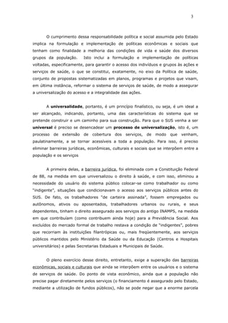 O cumprimento dessa responsabilidade política e social assumida pelo Estado
implica na formulação e implementação de políticas econômicas e sociais que
tenham como finalidade a melhoria das condições de vida e saúde dos diversos
grupos da população. Isto inclui a formulação e implementação de políticas
voltadas, especificamente, para garantir o acesso dos indivíduos e grupos às ações e
serviços de saúde, o que se constitui, exatamente, no eixo da Política de saúde,
conjunto de propostas sistematizadas em planos, programas e projetos que visam,
em última instância, reformar o sistema de serviços de saúde, de modo a assegurar
a universalização do acesso e a integralidade das ações.
A universalidade, portanto, é um princípio finalístico, ou seja, é um ideal a
ser alcançado, indicando, portanto, uma das características do sistema que se
pretende construir e um caminho para sua construção. Para que o SUS venha a ser
universal é preciso se desencadear um processo de universalização, isto é, um
processo de extensão de cobertura dos serviços, de modo que venham,
paulatinamente, a se tornar acessíveis a toda a população. Para isso, é preciso
eliminar barreiras jurídicas, econômicas, culturais e sociais que se interpõem entre a
população e os serviços
A primeira delas, a barreira jurídica, foi eliminada com a Constituição Federal
de 88, na medida em que universalizou o direito à saúde, e com isso, eliminou a
necessidade do usuário do sistema público colocar-se como trabalhador ou como
“indigente”, situações que condicionavam o acesso aos serviços públicos antes do
SUS. De fato, os trabalhadores “de carteira assinada”, fossem empregados ou
autônomos, ativos ou aposentados, trabalhadores urbanos ou rurais, e seus
dependentes, tinham o direito assegurado aos serviços do antigo INAMPS, na medida
em que contribuíam (como contribuem ainda hoje) para a Previdência Social. Aos
excluídos do mercado formal de trabalho restava a condição de “indigentes”, pobres
que recorriam às instituições filantrópicas ou, mais freqüentemente, aos serviços
públicos mantidos pelo Ministério da Saúde ou da Educação (Centros e Hospitais
universitários) e pelas Secretarias Estaduais e Municipais de Saúde.
O pleno exercício desse direito, entretanto, exige a superação das barreiras
econômicas, sociais e culturais que ainda se interpõem entre os usuários e o sistema
de serviços de saúde. Do ponto de vista econômico, ainda que a população não
precise pagar diretamente pelos serviços (o financiamento é assegurado pelo Estado,
mediante a utilização de fundos públicos), não se pode negar que a enorme parcela
3
 
