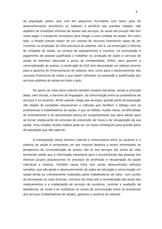 da população pobre, que vive em pequenos municípios com baixo grau de
desenvolvimento econômico ou habitam a periferia das grandes cidades, não
dispõem de condições mínimas de acesso aos serviços, às vezes até porque não tem
como pagar o transporte necessário para chegar a uma unidade de saúde. Por outro
lado, o Estado precisa dispor de um volume de recursos financeiros capaz de ser
investido na ampliação da infra-estrutura do sistema, isto é, na construção e reforma
de unidades de saúde, na compra de equipamentos e insumos, na contratação e
pagamento de pessoal qualificado a trabalhar na produção de ações e serviços de
saúde de distintas naturezas e graus de complexidade. Enfim, para garantir a
universalização do acesso, a construção do SUS tem demandado um esforço enorme
para a garantia do Financiamento do sistema, bem como para o Gerenciamento dos
recursos financeiros de modo a que sejam utilizados na expansão e qualificação dos
serviços públicos de saúde em todo o país.
Do ponto de vista sócio-cultural também existem barreiras, sendo a principal
delas, sem dúvida, a barreira da linguagem, da comunicação entre os prestadores de
serviços e os usuários. Ainda quando chega aos serviços, grande parte da população
não dispõe de condições educacionais e culturais que facilitem o diálogo com os
profissionais e trabalhadores de saúde, o que se reflete, muitas vezes, na dificuldade
de entendimento e de aprendizado acerca do comportamento que deve adotar para
se tornar coadjuvante do processo de prevenção de riscos e de recuperação da sua
saúde. Uma simples receita médica pode ser um texto ininteligível para grande parte
da população que não sabe ler.
A transposição dessa barreira cultural e comunicativa entre os usuários e o
sistema de saúde é certamente um dos maiores desafios a serem enfrentados na
perspectiva da universalização do acesso não só aos serviços (do ponto de vista
territorial) senão que à informação necessária para o envolvimento das pessoas dos
diversos grupos populacionais no processo de promoção e recuperação da saúde
individual e coletiva. Também nessa linha vem sendo desenvolvidos esforços
variados, que vão desde o desenvolvimento de ações de educação e comunicação em
saúde direta ou indiretamente realizadas pelos trabalhadores do setor, com auxílio
de tecnologias as mais diversas, inclusive da mídia até a normatização das bulas dos
medicamentos e a implantação de serviços de ouvidoria, controle e avaliação da
assistência, de modo a se multiplicar os canais de comunicação entre os produtores
dos serviços (trabalhadores de saúde), gestores e usuários do sistema.
4
 