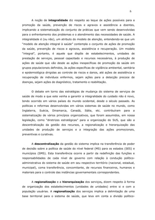 A noção de integralidade diz respeito ao leque de ações possíveis para a
promoção da saúde, prevenção de riscos e agravos e assistência a doentes,
implicando a sistematização do conjunto de práticas que vem sendo desenvolvidas
para o enfrentamento dos problemas e o atendimento das necessidades de saúde. A
integralidade é (ou não), um atributo do modelo de atenção, entendendo-se que um
“modelo de atenção integral à saúde” contempla o conjunto de ações de promoção
da saúde, prevenção de riscos e agravos, assistência e recuperação. Um modelo
“integral”, portanto, é aquele que dispõe de estabelecimentos, unidades de
prestação de serviços, pessoal capacitado e recursos necessários, à produção de
ações de saúde que vão desde as ações inespecíficas de promoção da saúde em
grupos populacionais definidos, às ações específicas de vigilância ambiental, sanitária
e epidemiológica dirigidas ao controle de riscos e danos, até ações de assistência e
recuperação de indivíduos enfermos, sejam ações para a detecção precoce de
doenças, sejam ações de diagnóstico, tratamento e reabilitação.
O debate em torno das estratégias de mudança do sistema de serviços de
saúde de modo a que este venha a garantir a integralidade do cuidado não é novo,
tendo ocorrido em vários países do mundo ocidental, desde o século passado. As
políticas e reformas desenvolvidas em vários sistemas de saúde no mundo, como
Inglaterra, Suécia, Dinamarca, Canadá, Itália, etc. contribuíram para a
sistematização de vários princípios organizativos, que foram assumidos, em nossa
legislação, como “diretrizes estratégicas” para a organização do SUS, que são a
descentralização da gestão dos recursos, a regionalização e hierarquização das
unidades de produção de serviços e a integração das ações promocionais,
preventivas e curativas.
A descentralização da gestão do sistema implica na transferência de poder
de decisão sobre a política de saúde do nível federal (MS) para os estados (SES) e
municípios (SMS). Esta transferência ocorre a partir da redefinição das funções e
responsabilidades de cada nível de governo com relação à condução político-
administrativa do sistema de saúde em seu respectivo território (nacional, estadual,
municipal), coma transferência, concomitante, de recursos financeiros, humanos e
materiais para o controle das instâncias governamentais correspondentes.
A regionalização e a hierarquização dos serviços, dizem respeito à forma
de organização dos estabelecimentos (unidades de unidades) entre si e com a
população usuárias. A regionalização dos serviços implica a delimitação de uma
base territorial para o sistema de saúde, que leva em conta a divisão político-
6
 