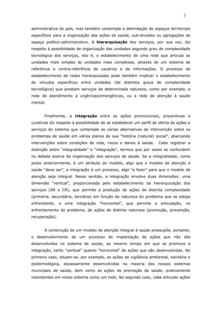 administrativa do país, mas também contempla a delimitação de espaços territoriais
específicos para a organização das ações de saúde, sub-divisões ou agregações do
espaço político-administrativo. A hierarquização dos serviços, por sua vez, diz
respeito à possibilidade de organização das unidades segundo grau de complexidade
tecnológica dos serviços, isto é, o estabelecimento de uma rede que articula as
unidades mais simples às unidades mais complexas, através de um sistema de
referência e contra-referência de usuários e de informações. O processo de
estabelecimento de redes hierarquizadas pode também implicar o estabelecimento
de vínculos específicos entre unidades (de distintos graus de complexidade
tecnológica) que prestam serviços de determinada natureza, como por exemplo, a
rede de atendimento a urgências/emergências, ou a rede de atenção à saúde
mental.
Finalmente, a integração entre as ações promocionais, preventivas e
curativas diz respeito à possibilidade de se estabelecer um perfil de oferta de ações e
serviços do sistema que contemple as várias alternativas de intervenção sobre os
problemas de saúde em vários planos de sua “história (natural) social”, abarcando
intervenções sobre condições de vida, riscos e danos à saúde. Cabe registrar a
distinção entre “integralidade” e “integração”, termos que por vezes se confundem
no debate acerca da organização dos serviços de saúde. Se a integralidade, como
posto anteriormente, é um atributo do modelo, algo que o modelo de atenção à
saúde “deve ser”, a integração é um processo, algo “a fazer” para que o modelo de
atenção seja integral. Nesse sentido, a integração envolve duas dimensões: uma
dimensão “vertical”, proporcionada pelo estabelecimento da hierarquização dos
serviços (SR e CR), que permite a produção de ações de distinta complexidade
(primária, secundária, terciária) em função da natureza do problema que se esteja
enfrentando, e uma integração “horizontal”, que permite a articulação, no
enfrentamento do problema, de ações de distinta natureza (promoção, prevenção,
recuperação).
A construção de um modelo de atenção integral à saúde pressupõe, portanto,
o desenvolvimento de um processo de implantação de ações que não são
desenvolvidas no sistema de saúde, ao mesmo tempo em que se promove a
integração, tanto “vertical” quanto “horizontal” de ações que são desenvolvidas. No
primeiro caso, situam-se, por exemplo, as ações de vigilância ambiental, sanitária e
epidemiológica, escassamente desenvolvidas na maioria dos nossos sistemas
municipais de saúde, bem como as ações de promoção da saúde, praticamente
inexistentes em nosso sistema como um todo. No segundo caso, cabe articular ações
7
 