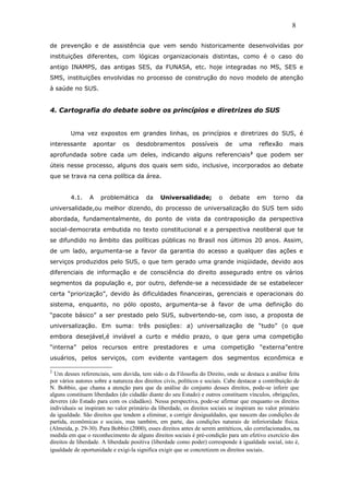 de prevenção e de assistência que vem sendo historicamente desenvolvidas por
instituições diferentes, com lógicas organizacionais distintas, como é o caso do
antigo INAMPS, das antigas SES, da FUNASA, etc. hoje integradas no MS, SES e
SMS, instituições envolvidas no processo de construção do novo modelo de atenção
à saúde no SUS.
4. Cartografia do debate sobre os princípios e diretrizes do SUS
Uma vez expostos em grandes linhas, os princípios e diretrizes do SUS, é
interessante apontar os desdobramentos possíveis de uma reflexão mais
aprofundada sobre cada um deles, indicando alguns referenciais2
que podem ser
úteis nesse processo, alguns dos quais sem sido, inclusive, incorporados ao debate
que se trava na cena política da área.
4.1. A problemática da Universalidade; o debate em torno da
universalidade,ou melhor dizendo, do processo de universalização do SUS tem sido
abordada, fundamentalmente, do ponto de vista da contraposição da perspectiva
social-democrata embutida no texto constitucional e a perspectiva neoliberal que te
se difundido no âmbito das políticas públicas no Brasil nos últimos 20 anos. Assim,
de um lado, argumenta-se a favor da garantia do acesso a qualquer das ações e
serviços produzidos pelo SUS, o que tem gerado uma grande iniqüidade, devido aos
diferenciais de informação e de consciência do direito assegurado entre os vários
segmentos da população e, por outro, defende-se a necessidade de se estabelecer
certa “priorização”, devido às dificuldades financeiras, gerenciais e operacionais do
sistema, enquanto, no pólo oposto, argumenta-se à favor de uma definição do
“pacote básico” a ser prestado pelo SUS, subvertendo-se, com isso, a proposta de
universalização. Em suma: três posições: a) universalização de “tudo” (o que
embora desejável,é inviável a curto e médio prazo, o que gera uma competição
“interna” pelos recursos entre prestadores e uma competição “externa”entre
usuários, pelos serviços, com evidente vantagem dos segmentos econômica e
2
Um desses referenciais, sem duvida, tem sido o da Filosofia do Direito, onde se destaca a análise feita
por vários autores sobre a natureza dos direitos civis, políticos e sociais. Cabe destacar a contribuição de
N. Bobbio, que chama a atenção para que da análise do conjunto desses direitos, pode-se inferir que
alguns constituem liberdades (do cidadão diante do seu Estado) e outros constituem vínculos, obrigações,
deveres (do Estado para com os cidadãos). Nessa perspectiva, pode-se afirmar que enquanto os direitos
individuais se inspiram no valor primário da liberdade, os direitos sociais se inspiram no valor primário
da igualdade. São direitos que tendem a eliminar, a corrigir desigualdades, que nascem das condições de
partida, econômicas e sociais, mas também, em parte, das condições naturais de inferioridade física.
(Almeida, p. 29-30). Para Bobbio (2000), esses direitos antes de serem antitéticos, são correlacionados, na
medida em que o reconhecimento de alguns direitos sociais é pré-condição para um efetivo exercício dos
direitos de liberdade. A liberdade positiva (liberdade como poder) corresponde à igualdade social, isto é,
igualdade de oportunidade e exigi-la significa exigir que se concretizem os direitos sociais.
8
 