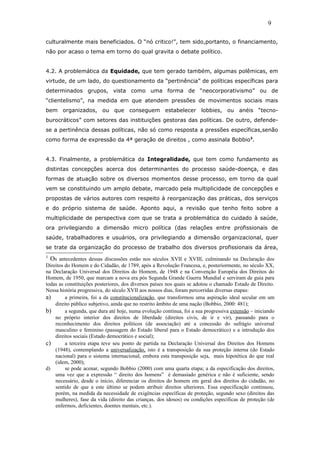 culturalmente mais beneficiados. O “nó critico!”, tem sido,portanto, o financiamento,
não por acaso o tema em torno do qual gravita o debate político.
4.2. A problemática da Equidade, que tem gerado também, algumas polêmicas, em
virtude, de um lado, do questionamento da “pertinência” de políticas específicas para
determinados grupos, vista como uma forma de “neocorporativismo” ou de
“clientelismo”, na medida em que atendem pressões de movimentos sociais mais
bem organizados, ou que conseguem estabelecer lobbies, ou anéis “tecno-
burocráticos” com setores das instituições gestoras das políticas. De outro, defende-
se a pertinência dessas políticas, não só como resposta a pressões específicas,senão
como forma de expressão da 4ª geração de direitos , como assinala Bobbio3
.
4.3. Finalmente, a problemática da Integralidade, que tem como fundamento as
distintas concepções acerca dos determinantes do processo saúde-doença, e das
formas de atuação sobre os diversos momentos desse processo, em torno da qual
vem se constituindo um amplo debate, marcado pela multiplicidade de concepções e
propostas de vários autores com respeito à reorganização das práticas, dos serviços
e do próprio sistema de saúde. Aponto aqui, a revisão que tenho feito sobre a
multiplicidade de perspectiva com que se trata a problemática do cuidado à saúde,
ora privilegiando a dimensão micro política (das relações entre profissionais de
saúde, trabalhadores e usuários, ora privilegiando a dimensão organizacional, quer
se trate da organização do processo de trabalho dos diversos profissionais da área,
3
Os antecedentes dessas discussões estão nos séculos XVII e XVIII, culminando na Declaração dos
Direitos do Homem e do Cidadão, de 1789, após a Revolução Francesa, e, posteriormente, no século XX,
na Declaração Universal dos Direitos do Homem, de 1948 e na Convenção Européia dos Direitos do
Homem, de 1950, que marcam a nova era pós Segunda Grande Guerra Mundial e serviram de guia para
todas as constituições posteriores, dos diversos países nos quais se adotou o chamado Estado de Direito.
Nessa história progressiva, do século XVII aos nossos dias, foram percorridas diversas etapas:
a) a primeira, foi a da constitucionalização, que transformou uma aspiração ideal secular em um
direito público subjetivo, ainda que no restrito âmbito de uma nação (Bobbio, 2000: 481);
b) a segunda, que dura até hoje, numa evolução contínua, foi a sua progressiva extensão – iniciando
no próprio interior dos direitos de liberdade (direitos civis, de ir e vir), passando para o
reconhecimento dos direitos políticos (de associação) até a concessão do sufrágio universal
masculino e feminino (passagem do Estado liberal para o Estado democrático) e a introdução dos
direitos sociais (Estado democrático e social);
c) a terceira etapa teve seu ponto de partida na Declaração Universal dos Direitos dos Homens
(1948), contemplando a universalização, isto é a transposição da sua proteção interna (do Estado
nacional) para o sistema internacional, embora esta transposição seja, mais hipotética do que real
(idem, 2000);
d) se pode acenar, segundo Bobbio (2000) com uma quarta etapa; a da especificação dos direitos,
uma vez que a expressão “ direito dos homens” é demasiado genérica e não é suficiente, sendo
necessário, desde o início, diferenciar os direitos do homem em geral dos direitos do cidadão, no
sentido de que a este último se podem atribuir direitos ulteriores. Essa especificação continuou,
porém, na medida da necessidade de exigências específicas de proteção, segundo sexo (direitos das
mulheres), fase da vida (direito das crianças, dos idosos) ou condições específicas de proteção (de
enfermos, deficientes, doentes mentais, etc.).
9
 