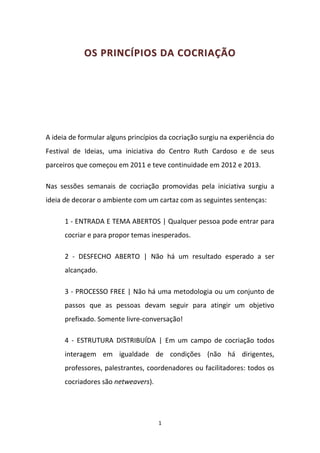 OS PRINCÍPIOS DA COCRIAÇÃO




A ideia de formular alguns princípios da cocriação surgiu na experiência do
Festival de Ideias, uma iniciativa do Centro Ruth Cardoso e de seus
parceiros que começou em 2011 e teve continuidade em 2012 e 2013.

Nas sessões semanais de cocriação promovidas pela iniciativa surgiu a
ideia de decorar o ambiente com um cartaz com as seguintes sentenças:

      1 - ENTRADA E TEMA ABERTOS | Qualquer pessoa pode entrar para
      cocriar e para propor temas inesperados.

      2 - DESFECHO ABERTO | Não há um resultado esperado a ser
      alcançado.

      3 - PROCESSO FREE | Não há uma metodologia ou um conjunto de
      passos que as pessoas devam seguir para atingir um objetivo
      prefixado. Somente livre-conversação!

      4 - ESTRUTURA DISTRIBUÍDA | Em um campo de cocriação todos
      interagem em igualdade de condições (não há dirigentes,
      professores, palestrantes, coordenadores ou facilitadores: todos os
      cocriadores são netweavers).




                                     1
 