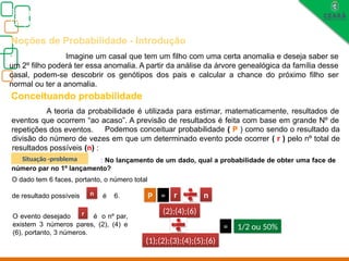 Biologia, 3° ano
Os princípios das Leis da Genética ou Mendelianas
Noções de Probabilidade - Introdução
. Imagine um casal que tem um filho com uma certa anomalia e deseja saber se
um 2º filho poderá ter essa anomalia. A partir da análise da árvore genealógica da família desse
casal, podem-se descobrir os genótipos dos pais e calcular a chance do próximo filho ser
normal ou ter a anomalia.
Conceituando probabilidade
A teoria da probabilidade é utilizada para estimar, matematicamente, resultados de
eventos que ocorrem “ao acaso”. A previsão de resultados é feita com base em grande Nº de
repetições dos eventos. Podemos conceituar probabilidade ( P ) como sendo o resultado da
divisão do número de vezes em que um determinado evento pode ocorrer ( r ) pelo nº total de
resultados possíveis (n) :
: No lançamento de um dado, qual a probabilidade de obter uma face de
número par no 1º lançamento?
O dado tem 6 faces, portanto, o número total
de resultado possíveis é 6.
O evento desejado é o nº par,
existem 3 números pares, (2), (4) e
(6), portanto, 3 números.
P = r n
r
n
(2);(4);(6)
(1);(2);(3);(4);(5);(6)
= 1/2 ou 50%
Situação -problema
 