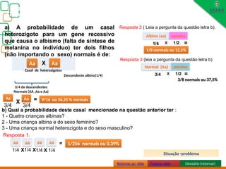 Biologia, 3° ano
Os princípios das Leis da Genética ou Mendelianas
aa
Aa
Aa Aa
3/4 de descendentes
Normais (AA ,Aa e Aa)
X
3/4 3/4
= 9/16 ou 56,25 % normais
AAAa
Aa X Aa
a) A probabilidade de um casal
heterozigoto para um gene recessivo
que causa o albismo (falta de síntese de
melanina no indivíduo) ter dois filhos
(não importando o sexo) normais é de:
b) Qual a probabilidade deste casal mencionado na questão anterior ter :
1 - Quatro crianças albinas?
2 - Uma criança albina e do sexo feminino?
3 - Uma criança normal heterozigota e do sexo masculino?
aa aa
X
1/4 1/4
= 1/256 normais ou 0,39%
Resposta 1.
aa aa
1/4 1/4
X X
Albino (aa) menina
X
1/4 1/2 =
1/8 normais ou 12,5%
Resposta 2 ( Leia a pergunta da questão letra b).
Resposta 3 (leia a pergunta da questão letra b)
Normal (Aa) menino
X
3/4 1/2 =
3/8 normais ou 37,5%
Descendente albino(1/4)
Casal de heterozigotos
Retornar ao slide Próximo slide Glossário (retornar)
Situação -problema
 