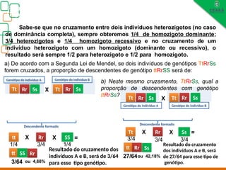 Biologia, 3° ano
Os princípios das Leis da Genética ou Mendelianas
Sabe-se que no cruzamento entre dois indivíduos heterozigotos (no caso
de dominância completa), sempre obteremos 1/4 de homozigoto dominante;
3/4 heterozigotos e 1/4 homozigoto recessivo e no cruzamento de um
indivíduo heterozigoto com um homozigoto (dominante ou recessivo), o
resultado será sempre 1/2 para heterozigoto e 1/2 para homozigoto.
a) De acordo com a Segunda Lei de Mendel, se dois indivíduos de genótipos TtRrSs
forem cruzados, a proporção de descendentes de genótipo ttRrSS será de:
t R S t r
tt Rr
SS
Resultado do cruzamento dos
indivíduos A e B, será de 3/64
para esse tipo genótipo.
tt Rr SS
Descendente formado
X
X
1/4
X
3/4 1/4
=
3/64
S
Ss
Rr
Tt
Ss
Rr
Tt
Genótipo do indivíduo B
Genótipo do indivíduo A
ou 4,68%
T R S t r
X
s
Ss
Rr
Tt
Ss
Rr
Tt
Genótipo do indivíduo B
Genótipo do indivíduo A
b) Neste mesmo cruzamento, TtRrSs, qual a
proporção de descendentes com genótipo
ttRrSs?
tt Ss
Rr
Resultado do cruzamento
dos indivíduos A e B, será
de 27/64 para esse tipo de
genótipo.
Tt Rr Ss
Descendente formado
X
3/4
X
3/4 3/4
=
ou 42,18%
27/64
 