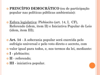  PRINCÍPIO DEMOCRÁTICO (ou de participação
popular nas políticas públicas ambientais):
 Esfera legislativa: Plebiscito (art. 14, I, CF),
Referendo (idem, item II) e Iniciativa Popular de Leis
(idem, item III);
 Art. 14 - A soberania popular será exercida pelo
sufrágio universal e pelo voto direto e secreto, com
 valor igual para todos, e, nos termos da lei, mediante:
 I - plebiscito;
 II - referendo;
 III - iniciativa popular.
 