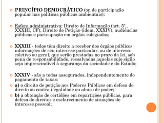  PRINCÍPIO DEMOCRÁTICO (ou de participação
popular nas políticas públicas ambientais):
 Esfera administrativa: Direito de Informação (art. 5º.,
XXXIII, CF), Direito de Petição (idem, XXXIV), audiências
públicas e participação em órgãos colegiados;
 XXXIII - todos têm direito a receber dos órgãos públicos
informações de seu interesse particular, ou de interesse
coletivo ou geral, que serão prestadas no prazo da lei, sob
pena de responsabilidade, ressalvadas aquelas cujo sigilo
seja imprescindível à segurança da sociedade e do Estado;
 XXXIV - são a todos assegurados, independentemente do
pagamento de taxas:
 a) o direito de petição aos Poderes Públicos em defesa de
direito ou contra ilegalidade ou abuso de poder;
 b) a obtenção de certidões em repartições públicas, para
defesa de direitos e esclarecimento de situações de
interesse pessoal;
 