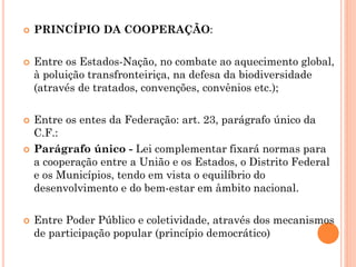  PRINCÍPIO DA COOPERAÇÃO:
 Entre os Estados-Nação, no combate ao aquecimento global,
à poluição transfronteiriça, na defesa da biodiversidade
(através de tratados, convenções, convênios etc.);
 Entre os entes da Federação: art. 23, parágrafo único da
C.F.:
 Parágrafo único - Lei complementar fixará normas para
a cooperação entre a União e os Estados, o Distrito Federal
e os Municípios, tendo em vista o equilíbrio do
desenvolvimento e do bem-estar em âmbito nacional.
 Entre Poder Público e coletividade, através dos mecanismos
de participação popular (princípio democrático)
 