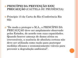 PRINCÍPIO DA PREVENÇÃO E/OU
PRECAUÇÃO (CAUTELA OU PRUDÊNCIA):
 Princípio 15 da Carta do Rio (Conferência Rio
92):
 “De modo a proteger o M.A., o PRINCÍPIO DA
PRECAUÇAO deve ser amplamente observado
pelos Estados, de acordo com suas capacidades.
Quando houver ameaça de danos sérios ou
irreversíveis, a ausência de absoluta certeza não
deve ser utilizada como razão para postergar
medidas eficazes e economicamente viáveis para
prevenir a degradação ambiental”.
 