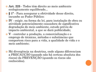  Art. 225 - Todos têm direito ao meio ambiente
ecologicamente equilibrado...
 § 1º - Para assegurar a efetividade desse direito,
incumbe ao Poder Público:
 IV - exigir, na forma da lei, para instalação de obra ou
atividade potencialmente causadora de significativa
degradação do meio ambiente, estudo prévio de
impacto ambiental, a que se dará publicidade;
 V - controlar a produção, a comercialização e o
emprego de técnicas, métodos e substâncias que
comportem risco para a vida, a qualidade de vida e o
meio ambiente;
 Há divergência na doutrina, onde alguns diferenciam
a PRECAUÇÃO (quando não há certeza absoluta dos
riscos) da PREVENÇÃO (quando os riscos são
conhecidos).
 
