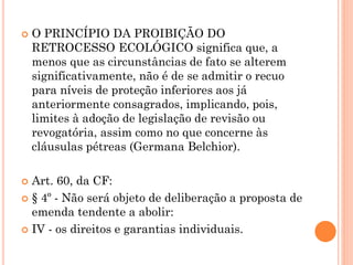  O PRINCÍPIO DA PROIBIÇÃO DO
RETROCESSO ECOLÓGICO significa que, a
menos que as circunstâncias de fato se alterem
significativamente, não é de se admitir o recuo
para níveis de proteção inferiores aos já
anteriormente consagrados, implicando, pois,
limites à adoção de legislação de revisão ou
revogatória, assim como no que concerne às
cláusulas pétreas (Germana Belchior).
 Art. 60, da CF:
 § 4º - Não será objeto de deliberação a proposta de
emenda tendente a abolir:
 IV - os direitos e garantias individuais.
 