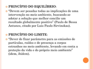  PRINCÍPIO DO EQUILÍBRIO:
 “Devem ser pesadas todas as implicações de uma
intervenção no meio ambiente, buscando-se
adotar a solução que melhor concilie um
resultado globalmente positivo” (Paulo de Bessa
Antunes, citado por Luis Paulo Sirvinskas).
 PRINCÍPIO DO LIMITE:
 “Dever de fixar parâmetro para as emissões de
partículas, ruídos e de presença a corpos
estranhos no meio ambiente, levando em conta a
proteção da vida e do próprio meio ambiente”
(idem, ibidem).
 