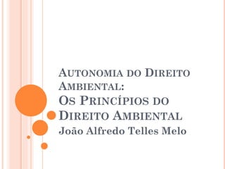 AUTONOMIA DO DIREITO
AMBIENTAL:
OS PRINCÍPIOS DO
DIREITO AMBIENTAL
João Alfredo Telles Melo
 