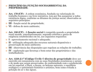  PRINCÍPIO DA FUNÇÃO SOCIOAMBIENTAL DA
PROPRIEDADE:
 Art. 170 (CF) - A ordem econômica, fundada na valorização do
trabalho humano e na livre iniciativa, tem por fim assegurar a todos
existência digna, conforme os ditames da justiça social, observados os
seguintes princípios:
 III - função social da propriedade;
 VI - defesa do meio ambiente;
 Art. 186 (CF) - A função social é cumprida quando a propriedade
rural atende, simultaneamente, segundo critérios e graus de
exigência estabelecidos em lei, aos seguintes requisitos:
 I - aproveitamento racional e adequado;
 II - utilização adequada dos recursos naturais disponíveis e
preservação do meio ambiente;
 III - observância das disposições que regulam as relações de trabalho;
 IV - exploração que favoreça o bem-estar dos proprietários e dos
trabalhadores.
 Art. 1228; § 1º (Código Civil): O direito de propriedade deve ser
exercido em consonância com as suas finalidades econômicas e sociais
e de modo que sejam preservados, de conformidade com o estabelecido
em lei especial, a flora, a fauna, as belezas naturais, o equilíbrio
ecológico e o patrimônio histórico e artístico, bem como evitada a
poluição do ar e das águas.
 