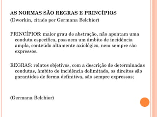 AS NORMAS SÃO REGRAS E PRINCÍPIOS
(Dworkin, citado por Germana Belchior)
PRINCÍPIOS: maior grau de abstração, não apontam uma
conduta específica, possuem um âmbito de incidência
ampla, conteúdo altamente axiológico, nem sempre são
expressos.
REGRAS: relatos objetivos, com a descrição de determinadas
condutas, âmbito de incidência delimitado, os direitos são
garantidos de forma definitiva, são sempre expressas;
(Germana Belchior)
 
