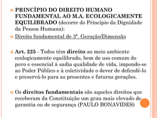  PRINCÍPIO DO DIREITO HUMANO
FUNDAMENTAL AO M.A. ECOLOGICAMENTE
EQUILIBRADO (decorre do Princípio da Dignidade
da Pessoa Humana):
 Direito fundamental de 3ª. Geração/Dimensão
 Art. 225 - Todos têm direito ao meio ambiente
ecologicamente equilibrado, bem de uso comum do
povo e essencial à sadia qualidade de vida, impondo-se
ao Poder Público e à coletividade o dever de defendê-lo
e preservá-lo para as presentes e futuras gerações.
 Os direitos fundamentais são aqueles direitos que
receberam da Constituição um grau mais elevado de
garantia ou de segurança (PAULO BONAVIDES)
 
