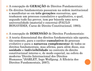  A concepção de GERAÇÃO de Direitos Fundamentais:
 Os direitos fundamentais passaram na ordem institucional
a manifestar-se em três gerações sucessivas, que
traduzem um processo cumulativo e qualitativo, o qual,
segundo tudo faz prever, tem por bússola uma nova
universalidade (material e concreta) (PAULO
BONAVIDES, Curso de Direito Constitucional, 1993).
 A concepção de DIMENSÃO de Direitos Fundamentais:
 A teoria dimensional dos direitos fundamentais não aponta,
tão-somente, para o caráter cumulativo do processo
evolutivo e para a natureza complementar de todos os
direitos fundamentais, mas afirma, para além disso, sua
unidade e indivisibilidade no contexto do direito
constitucional interno e, de modo especial, na esfera do
moderno ‘Direito Internacional dos Direitos
Humanos.”(SARLET, Ingo Wolfgang. A Eficácia dos
Direitos Fundamentais, 2007).
 
