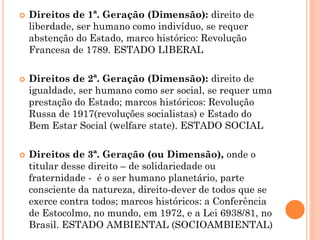  Direitos de 1ª. Geração (Dimensão): direito de
liberdade, ser humano como indivíduo, se requer
abstenção do Estado, marco histórico: Revolução
Francesa de 1789. ESTADO LIBERAL
 Direitos de 2ª. Geração (Dimensão): direito de
igualdade, ser humano como ser social, se requer uma
prestação do Estado; marcos históricos: Revolução
Russa de 1917(revoluções socialistas) e Estado do
Bem Estar Social (welfare state). ESTADO SOCIAL
 Direitos de 3ª. Geração (ou Dimensão), onde o
titular desse direito – de solidariedade ou
fraternidade - é o ser humano planetário, parte
consciente da natureza, direito-dever de todos que se
exerce contra todos; marcos históricos: a Conferência
de Estocolmo, no mundo, em 1972, e a Lei 6938/81, no
Brasil. ESTADO AMBIENTAL (SOCIOAMBIENTAL)
 