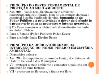  PRINCÍPIO DO DEVER FUNDAMENTAL DE
PROTEÇÃO AO MEIO AMBIENTE:
 Art. 225 - Todos têm direito ao meio ambiente
ecologicamente equilibrado, bem de uso comum do povo e
essencial à sadia qualidade de vida, impondo-se ao
Poder Público e à coletividade o dever de defendê-lo
e preservá-lo para as presentes e futuras gerações.
 § 1º - Para assegurar a efetividade desse direito, incumbe
ao Poder Público:
 Para o Estado (Poder Público): Poder-Dever
 Para a coletividade; Direito-Dever
 PRINCÍPIO DA OBRIGATORIEDADE DA
INTERVENÇÃO DO PODER PÚBLICO EM MATÉRIA
AMBIENTAL:
 Dispositivo acima e
 Art. 23 - É competência comum da União, dos Estados, do
Distrito Federal e dos Municípios:
 VI - proteger o meio ambiente e combater a poluição em
qualquer de suas formas;
 VII - preservar as florestas, a fauna e a flora;
 