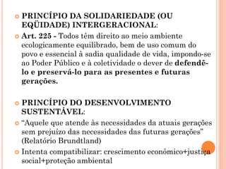  PRINCÍPIO DA SOLIDARIEDADE (OU
EQÜIDADE) INTERGERACIONAL:
 Art. 225 - Todos têm direito ao meio ambiente
ecologicamente equilibrado, bem de uso comum do
povo e essencial à sadia qualidade de vida, impondo-se
ao Poder Público e à coletividade o dever de defendê-
lo e preservá-lo para as presentes e futuras
gerações.
 PRINCÍPIO DO DESENVOLVIMENTO
SUSTENTÁVEL:
 “Aquele que atende às necessidades da atuais gerações
sem prejuízo das necessidades das futuras gerações”
(Relatório Brundtland)
 Intenta compatibilizar: crescimento econômico+justiça
social+proteção ambiental
 