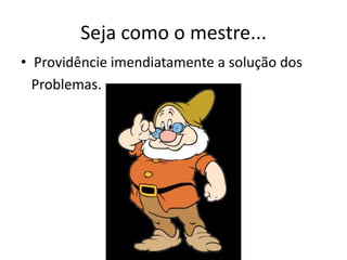 Seja como o mestre...
• Providêncie imendiatamente a solução dos
Problemas.
 