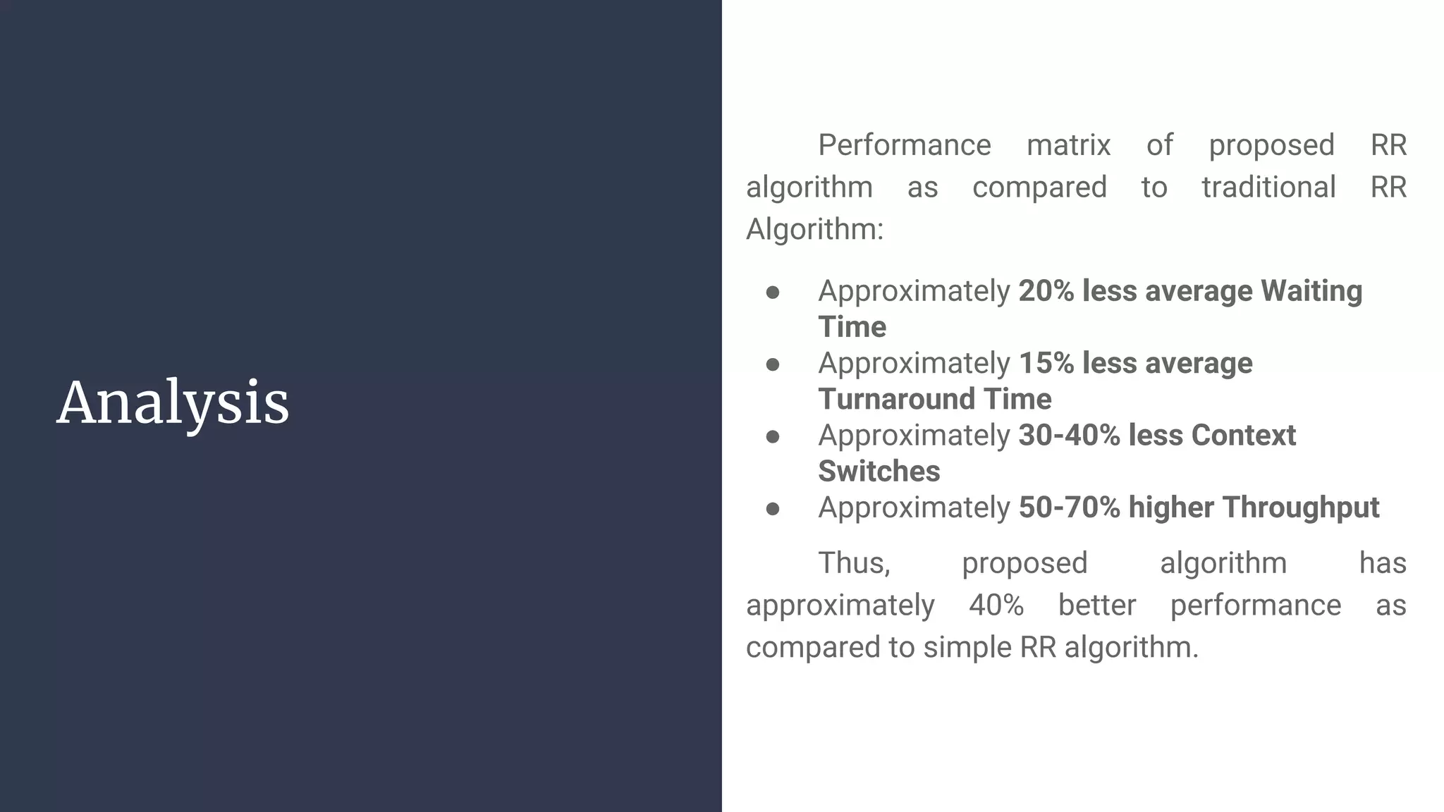 Analysis
Performance matrix of proposed RR
algorithm as compared to traditional RR
Algorithm:
● Approximately 20% less average Waiting
Time
● Approximately 15% less average
Turnaround Time
● Approximately 30-40% less Context
Switches
● Approximately 50-70% higher Throughput
Thus, proposed algorithm has
approximately 40% better performance as
compared to simple RR algorithm.
 