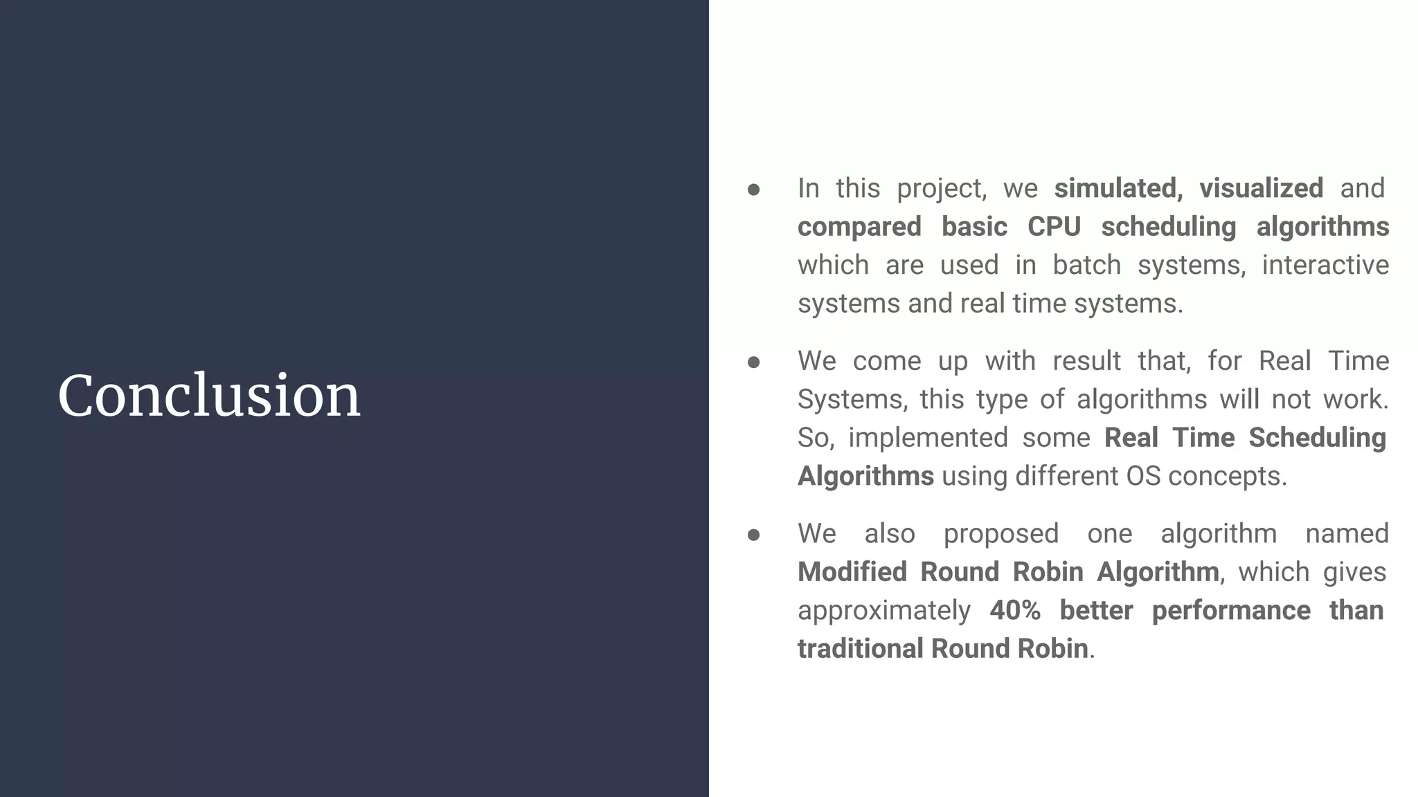 Conclusion
● In this project, we simulated, visualized and
compared basic CPU scheduling algorithms
which are used in batch systems, interactive
systems and real time systems.
● We come up with result that, for Real Time
Systems, this type of algorithms will not work.
So, implemented some Real Time Scheduling
Algorithms using different OS concepts.
● We also proposed one algorithm named
Modified Round Robin Algorithm, which gives
approximately 40% better performance than
traditional Round Robin.
 