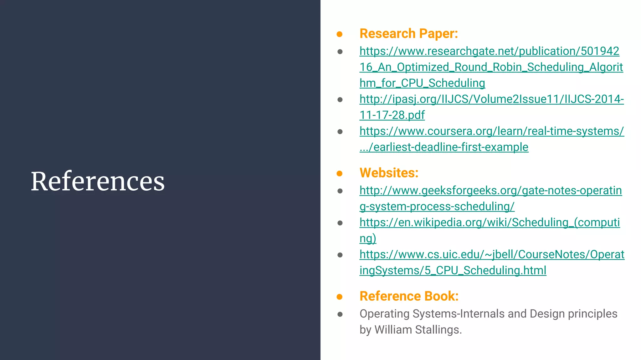 References
● Research Paper:
● https://www.researchgate.net/publication/501942
16_An_Optimized_Round_Robin_Scheduling_Algorit
hm_for_CPU_Scheduling
● http://ipasj.org/IIJCS/Volume2Issue11/IIJCS-2014-
11-17-28.pdf
● https://www.coursera.org/learn/real-time-systems/
.../earliest-deadline-first-example
● Websites:
● http://www.geeksforgeeks.org/gate-notes-operatin
g-system-process-scheduling/
● https://en.wikipedia.org/wiki/Scheduling_(computi
ng)
● https://www.cs.uic.edu/~jbell/CourseNotes/Operat
ingSystems/5_CPU_Scheduling.html
● Reference Book:
● Operating Systems-Internals and Design principles
by William Stallings.
 