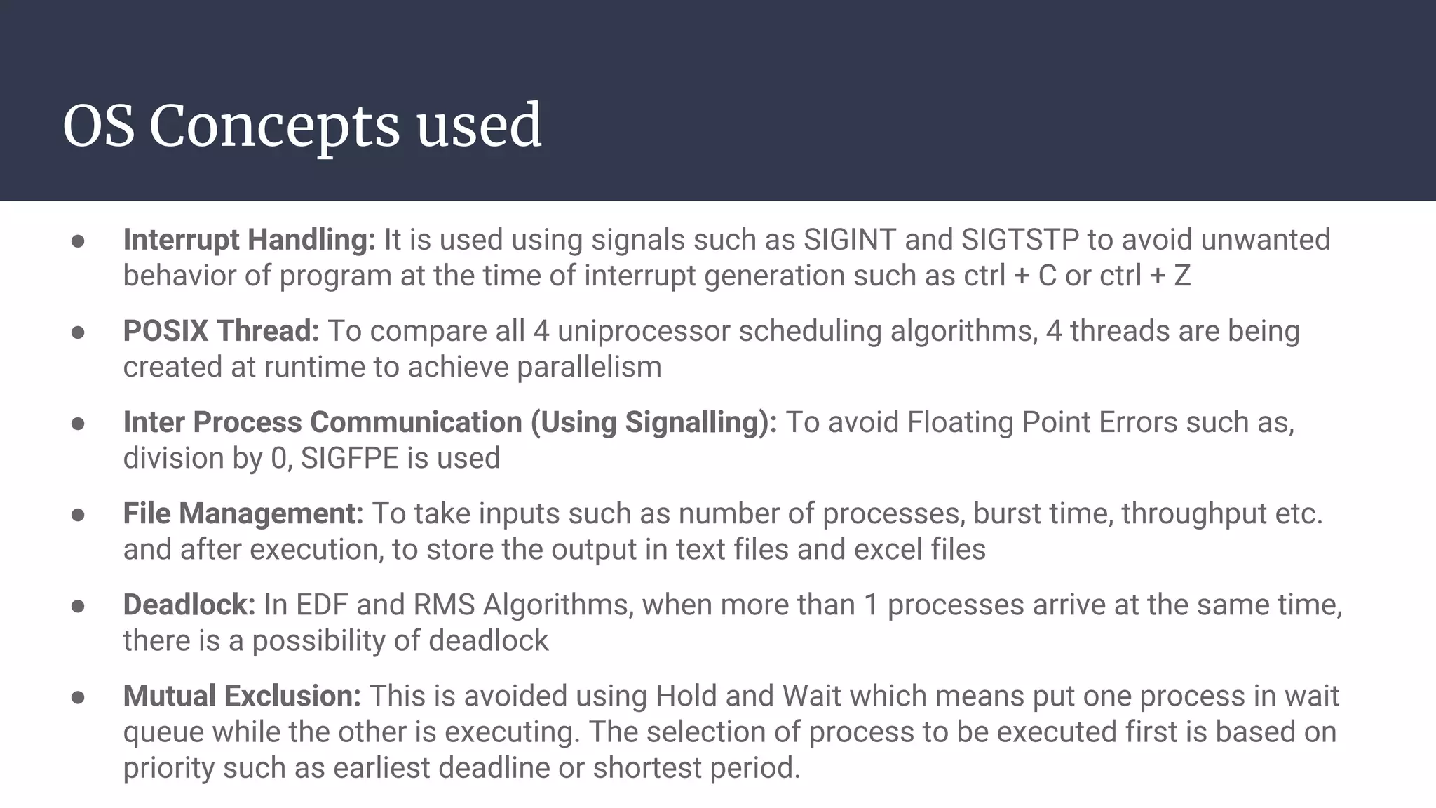 OS Concepts used
● Interrupt Handling: It is used using signals such as SIGINT and SIGTSTP to avoid unwanted
behavior of program at the time of interrupt generation such as ctrl + C or ctrl + Z
● POSIX Thread: To compare all 4 uniprocessor scheduling algorithms, 4 threads are being
created at runtime to achieve parallelism
● Inter Process Communication (Using Signalling): To avoid Floating Point Errors such as,
division by 0, SIGFPE is used
● File Management: To take inputs such as number of processes, burst time, throughput etc.
and after execution, to store the output in text files and excel files
● Deadlock: In EDF and RMS Algorithms, when more than 1 processes arrive at the same time,
there is a possibility of deadlock
● Mutual Exclusion: This is avoided using Hold and Wait which means put one process in wait
queue while the other is executing. The selection of process to be executed first is based on
priority such as earliest deadline or shortest period.
 