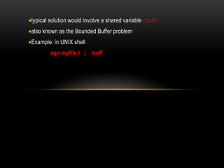 typical solution would involve a shared variable count
also known as the Bounded Buffer problem
Example: in UNIX shell
eqn myfile.t | troff
 