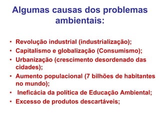 Algumas causas dos problemas
ambientais:
• Revolução industrial (industrialização);
• Capitalismo e globalização (Consumismo);
• Urbanização (crescimento desordenado das
cidades);
• Aumento populacional (7 bilhões de habitantes
no mundo);
• Ineficácia da política de Educação Ambiental;
• Excesso de produtos descartáveis;
 