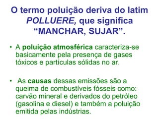 O termo poluição deriva do latim
POLLUERE, que significa
“MANCHAR, SUJAR”.
• A poluição atmosférica caracteriza-se
basicamente pela presença de gases
tóxicos e partículas sólidas no ar.
• As causas dessas emissões são a
queima de combustíveis fósseis como:
carvão mineral e derivados do petróleo
(gasolina e diesel) e também a poluição
emitida pelas indústrias.
 