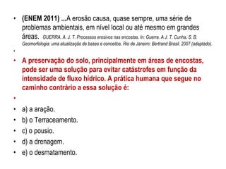 • (ENEM 2011) ...A erosão causa, quase sempre, uma série de
problemas ambientais, em nível local ou até mesmo em grandes
áreas. GUERRA. A. J. T. Processos erosivos nas encostas. In: Guerra. A J. T. Cunha, S. B.
Geomorfologia: uma atualização de bases e conceitos. Rio de Janeiro: Bertrand Brasil. 2007 (adaptado).
•
• A preservação do solo, principalmente em áreas de encostas,
pode ser uma solução para evitar catástrofes em função da
intensidade de fluxo hídrico. A prática humana que segue no
caminho contrário a essa solução é:
•
• a) a aração.
• b) o Terraceamento.
• c) o pousio.
• d) a drenagem.
• e) o desmatamento.
 