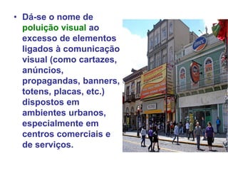 • Dá-se o nome de
poluição visual ao
excesso de elementos
ligados à comunicação
visual (como cartazes,
anúncios,
propagandas, banners,
totens, placas, etc.)
dispostos em
ambientes urbanos,
especialmente em
centros comerciais e
de serviços.
 