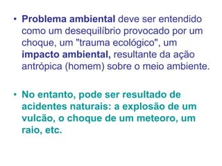 • Problema ambiental deve ser entendido
como um desequilíbrio provocado por um
choque, um "trauma ecológico", um
impacto ambiental, resultante da ação
antrópica (homem) sobre o meio ambiente.
• No entanto, pode ser resultado de
acidentes naturais: a explosão de um
vulcão, o choque de um meteoro, um
raio, etc.
 
